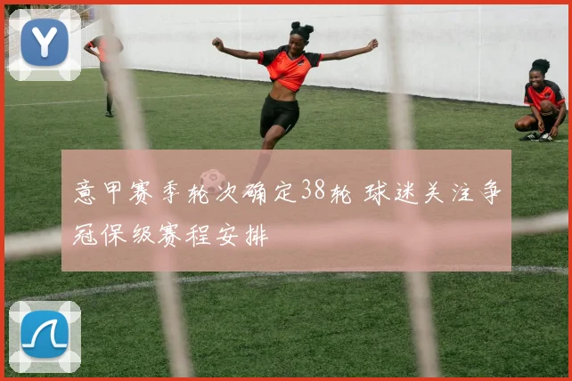意甲赛季轮次确定38轮 球迷关注争冠保级赛程安排