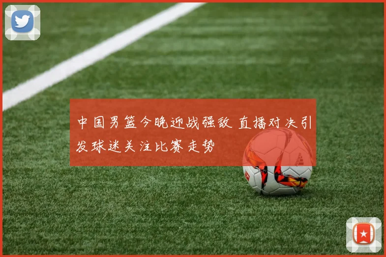 中国男篮今晚迎战强敌 直播对决引发球迷关注比赛走势