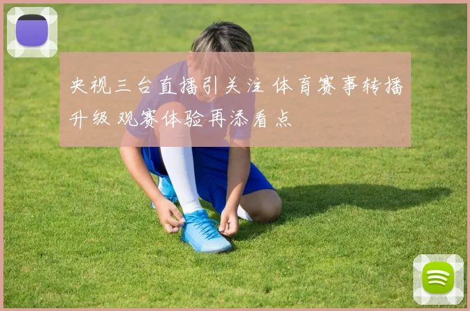 央视三台直播引关注 体育赛事转播升级 观赛体验再添看点