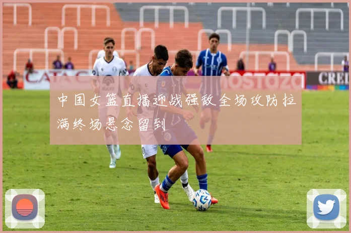 中国女篮直播迎战强敌全场攻防拉满终场悬念留到