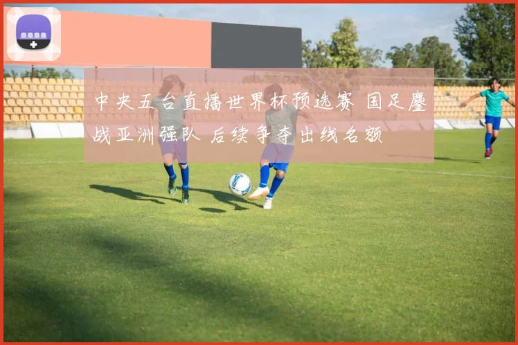 中央五台直播世界杯预选赛 国足鏖战亚洲强队 后续争夺出线名额
