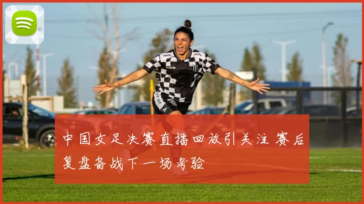 中国女足决赛直播回放引关注 赛后复盘备战下一场考验