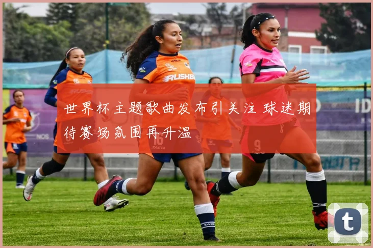 世界杯主题歌曲发布引关注 球迷期待赛场氛围再升温