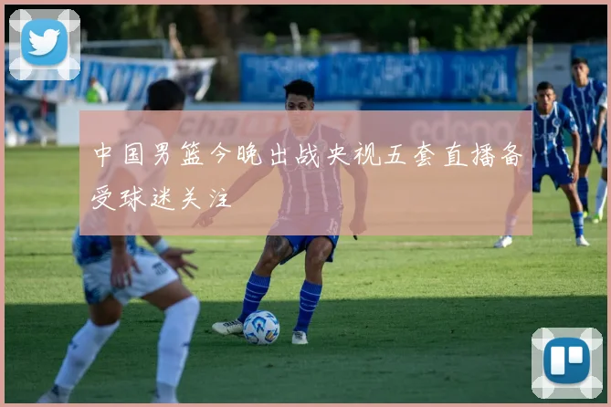 中国男篮今晚出战央视五套直播备受球迷关注