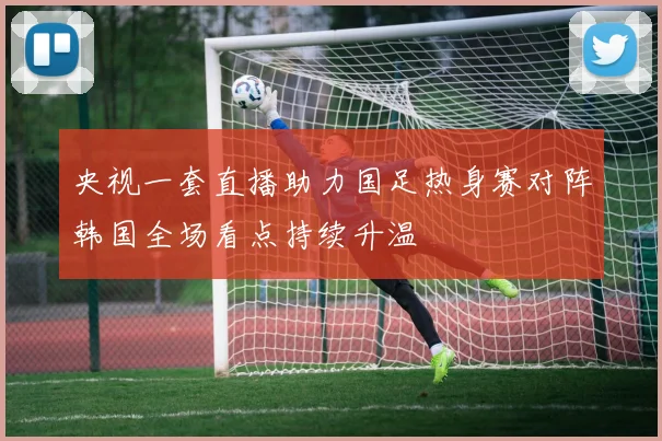 央视一套直播助力国足热身赛对阵韩国全场看点持续升温