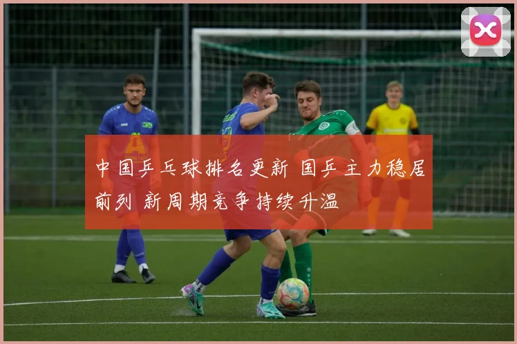 中国乒乓球排名更新 国乒主力稳居前列 新周期竞争持续升温