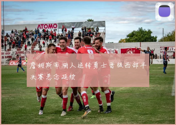 詹姆斯率湖人逆转勇士晋级西部半决赛悬念延续