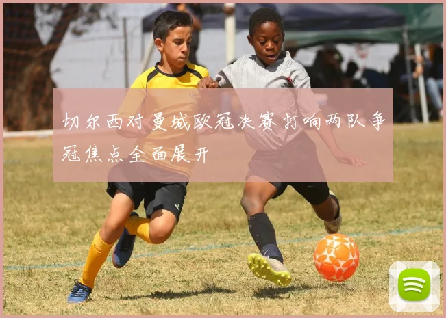 切尔西对曼城欧冠决赛打响两队争冠焦点全面展开