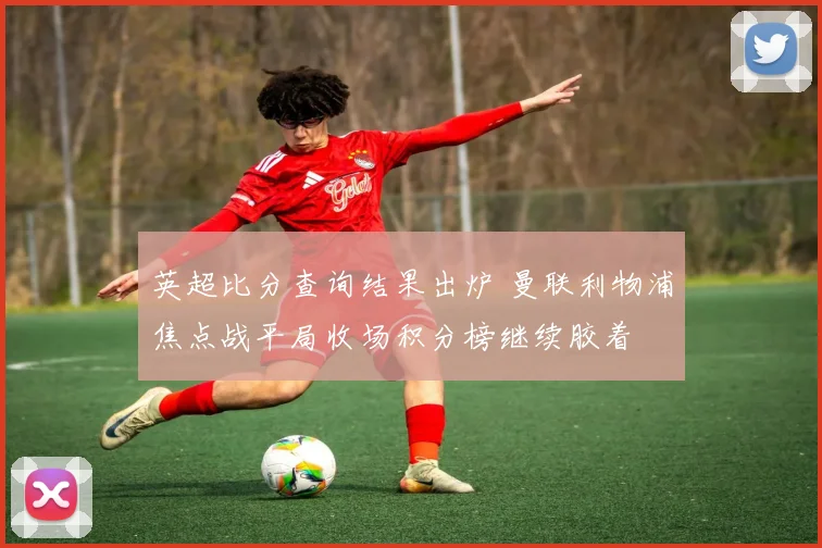 英超比分查询结果出炉 曼联利物浦焦点战平局收场积分榜继续胶着