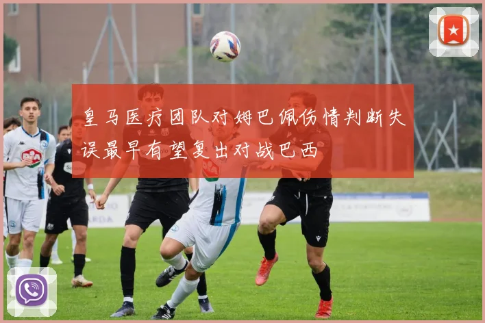 皇马医疗团队对姆巴佩伤情判断失误最早有望复出对战巴西