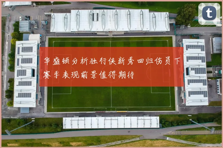 华盛顿分析独行侠新秀回归伤员下赛季表现前景值得期待