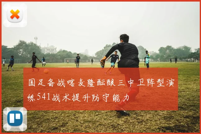国足备战喀麦隆酝酿三中卫阵型演练541战术提升防守能力