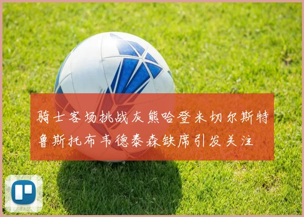 骑士客场挑战灰熊哈登米切尔斯特鲁斯托布韦德泰森缺席引发关注