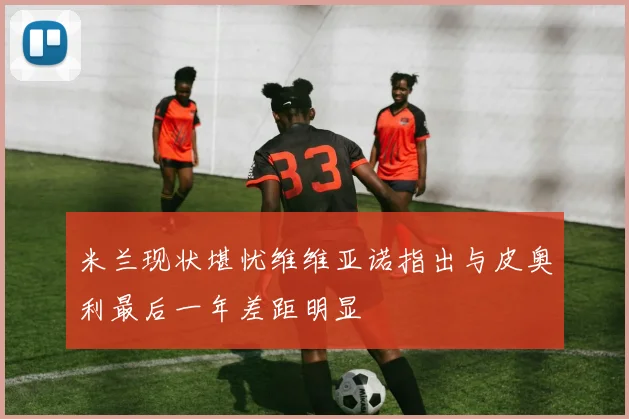 米兰现状堪忧维维亚诺指出与皮奥利最后一年差距明显