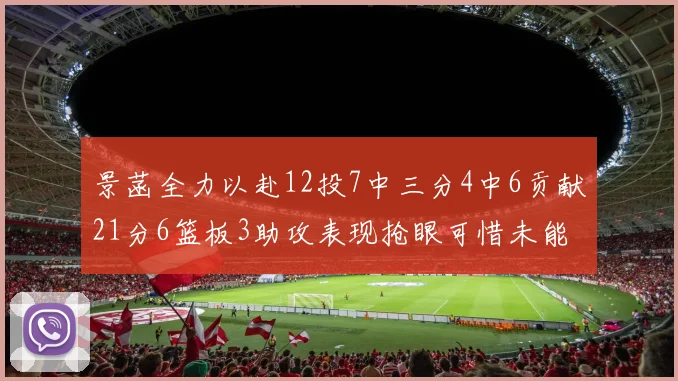 景菡全力以赴12投7中三分4中6贡献21分6篮板3助攻表现抢眼可惜未能赢得比赛
