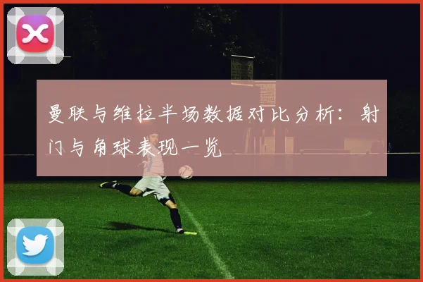 曼联与维拉半场数据对比分析：射门与角球表现一览