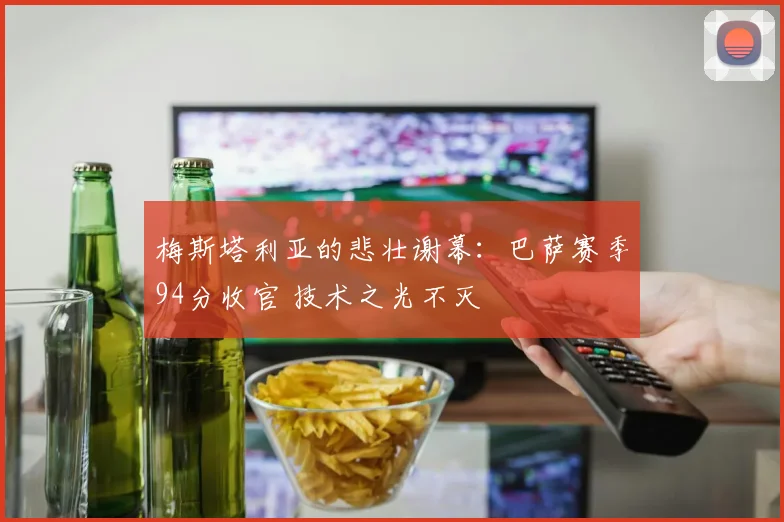 梅斯塔利亚的悲壮谢幕：巴萨赛季94分收官 技术之光不灭