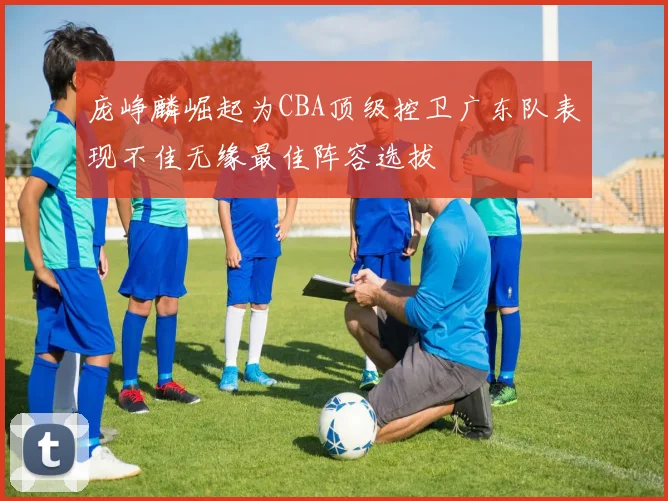庞峥麟崛起为CBA顶级控卫广东队表现不佳无缘最佳阵容选拔