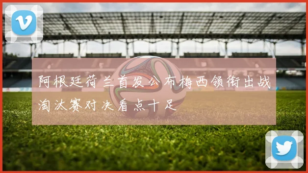 阿根廷荷兰首发公布梅西领衔出战淘汰赛对决看点十足