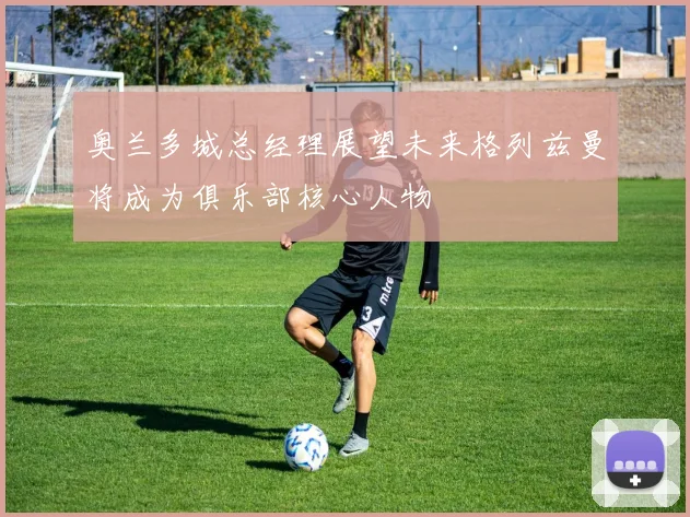 奥兰多城总经理展望未来格列兹曼将成为俱乐部核心人物