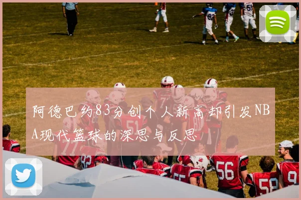 阿德巴约83分创个人新高却引发NBA现代篮球的深思与反思