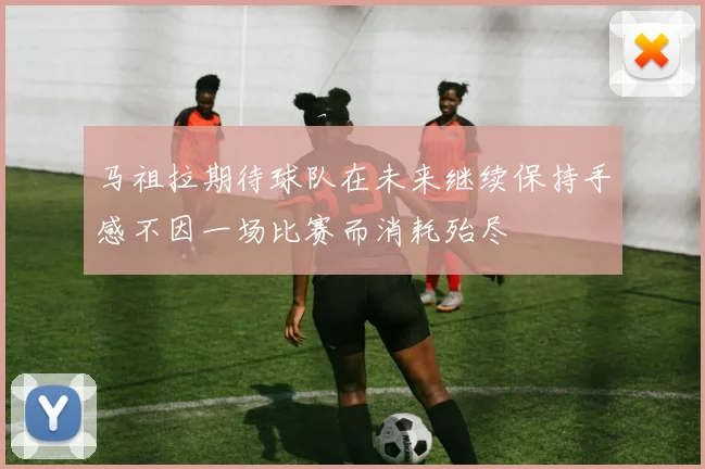 马祖拉期待球队在未来继续保持手感不因一场比赛而消耗殆尽